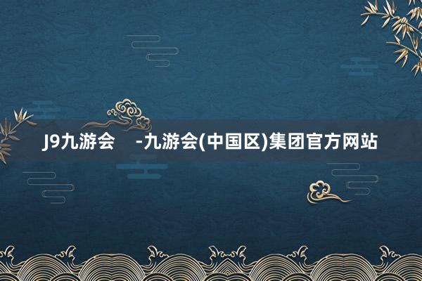 J9九游会    -九游会(中国区)集团官方网站