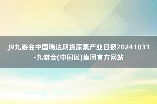 J9九游会中国瑞达期货尿素产业日报20241031-九游会(中国区)集团官方网站