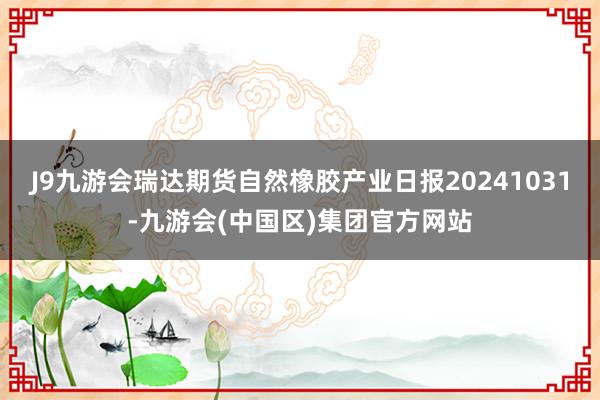 J9九游会瑞达期货自然橡胶产业日报20241031-九游会(中国区)集团官方网站