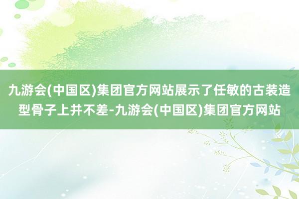 九游会(中国区)集团官方网站展示了任敏的古装造型骨子上并不差-九游会(中国区)集团官方网站