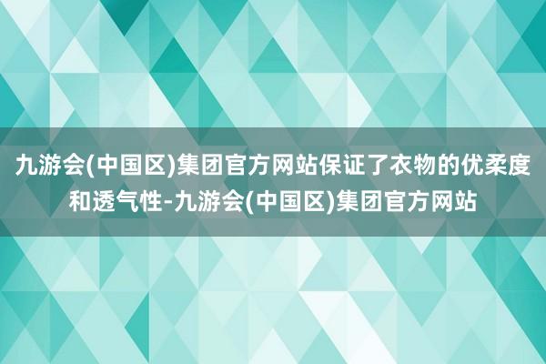 九游会(中国区)集团官方网站保证了衣物的优柔度和透气性-九游会(中国区)集团官方网站