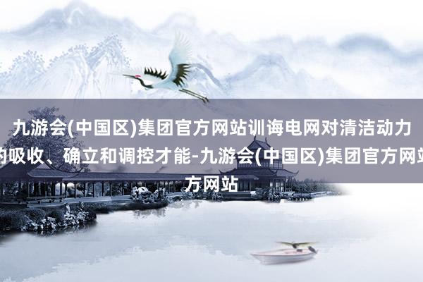 九游会(中国区)集团官方网站训诲电网对清洁动力的吸收、确立和调控才能-九游会(中国区)集团官方网站