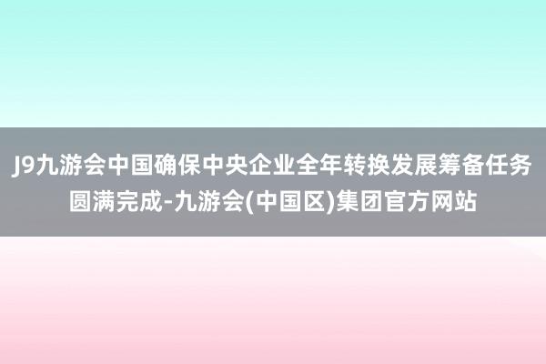 J9九游会中国确保中央企业全年转换发展筹备任务圆满完成-九游会(中国区)集团官方网站