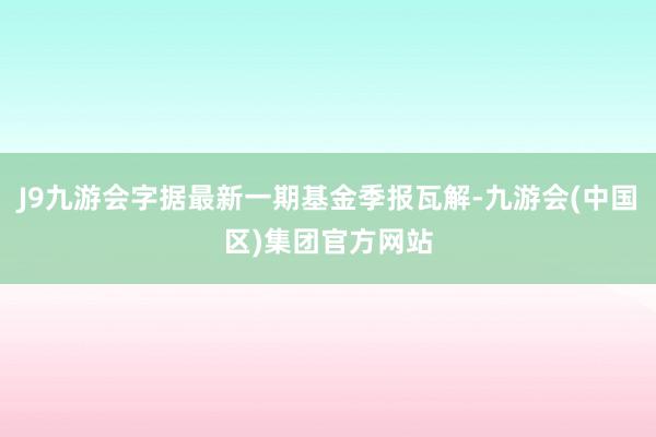 J9九游会字据最新一期基金季报瓦解-九游会(中国区)集团官方网站