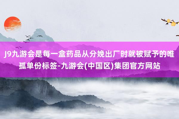 J9九游会是每一盒药品从分娩出厂时就被赋予的唯孤单份标签-九游会(中国区)集团官方网站