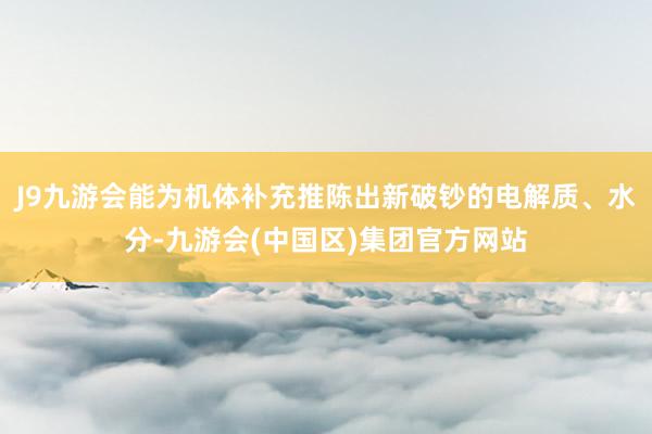 J9九游会能为机体补充推陈出新破钞的电解质、水分-九游会(中国区)集团官方网站