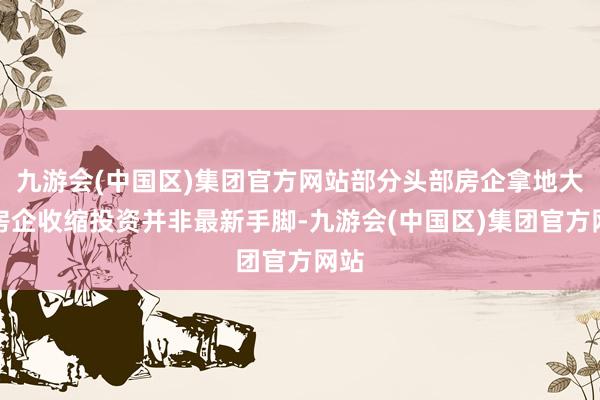 九游会(中国区)集团官方网站部分头部房企拿地大降房企收缩投资并非最新手脚-九游会(中国区)集团官方网站