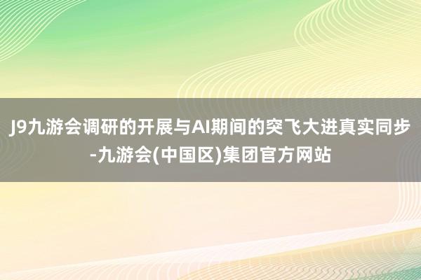 J9九游会调研的开展与AI期间的突飞大进真实同步-九游会(中国区)集团官方网站