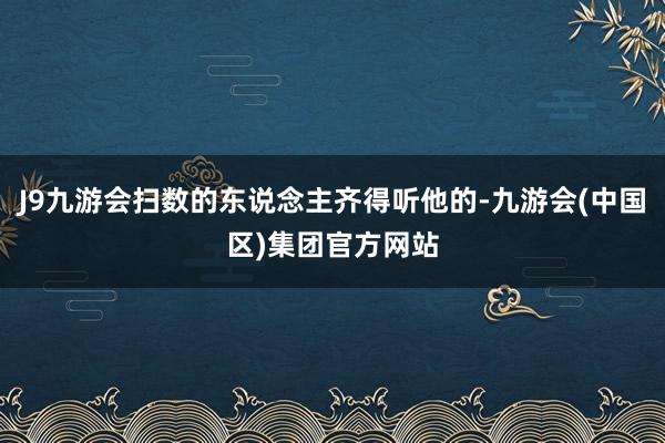 J9九游会扫数的东说念主齐得听他的-九游会(中国区)集团官方网站