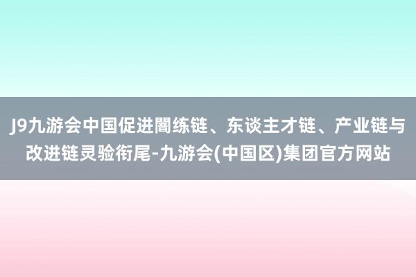 J9九游会中国促进闇练链、东谈主才链、产业链与改进链灵验衔尾-九游会(中国区)集团官方网站