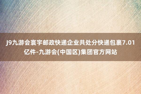 J9九游会寰宇邮政快递企业共处分快递包裹7.01亿件-九游会(中国区)集团官方网站