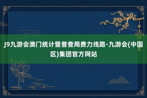 J9九游会澳门统计暨普查局费力线路-九游会(中国区)集团官方网站