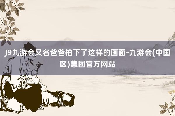 J9九游会又名爸爸拍下了这样的画面-九游会(中国区)集团官方网站