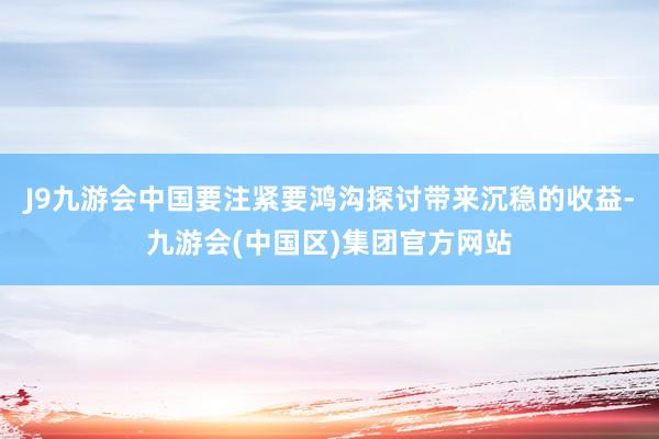 J9九游会中国要注紧要鸿沟探讨带来沉稳的收益-九游会(中国区)集团官方网站