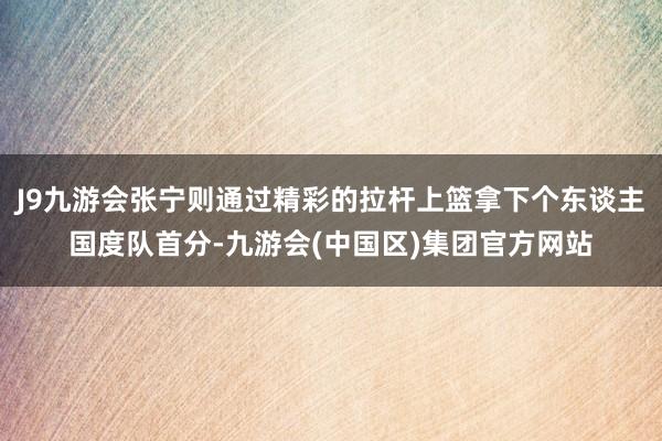 J9九游会张宁则通过精彩的拉杆上篮拿下个东谈主国度队首分-九游会(中国区)集团官方网站