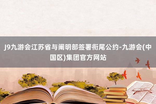 J9九游会江苏省与阐明部签署衔尾公约-九游会(中国区)集团官方网站