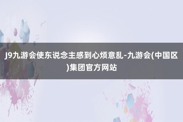 J9九游会使东说念主感到心烦意乱-九游会(中国区)集团官方网站