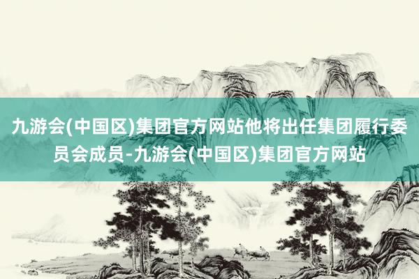 九游会(中国区)集团官方网站他将出任集团履行委员会成员-九游会(中国区)集团官方网站