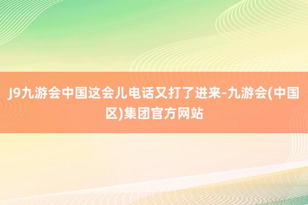 J9九游会中国这会儿电话又打了进来-九游会(中国区)集团官方网站