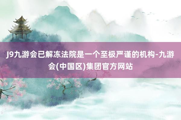 J9九游会已解冻法院是一个至极严谨的机构-九游会(中国区)集团官方网站