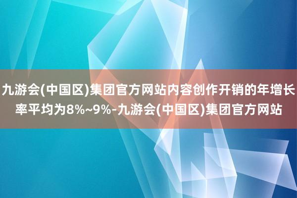 九游会(中国区)集团官方网站内容创作开销的年增长率平均为8%~9%-九游会(中国区)集团官方网站