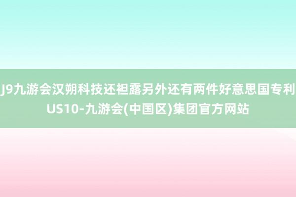 J9九游会汉朔科技还袒露另外还有两件好意思国专利US10-九游会(中国区)集团官方网站