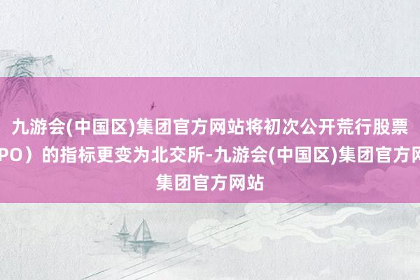 九游会(中国区)集团官方网站将初次公开荒行股票（IPO）的指标更变为北交所-九游会(中国区)集团官方网站