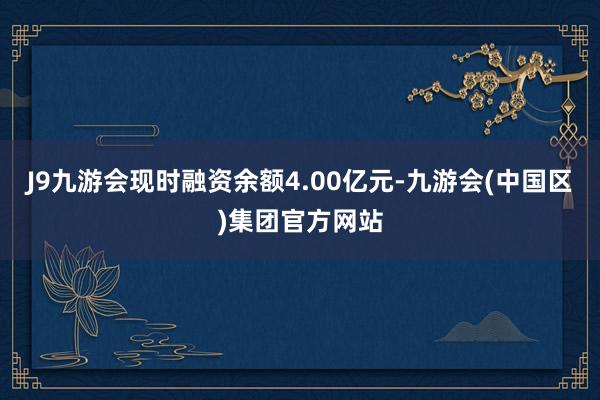 J9九游会现时融资余额4.00亿元-九游会(中国区)集团官方网站