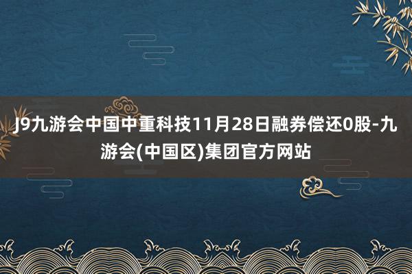 J9九游会中国中重科技11月28日融券偿还0股-九游会(中国区)集团官方网站