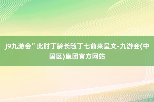 J9九游会”此时丁龄长随丁七前来呈文-九游会(中国区)集团官方网站