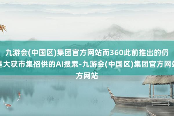 九游会(中国区)集团官方网站而360此前推出的仍是大获市集招供的AI搜索-九游会(中国区)集团官方网站