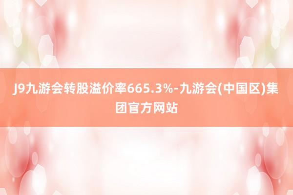 J9九游会转股溢价率665.3%-九游会(中国区)集团官方网站