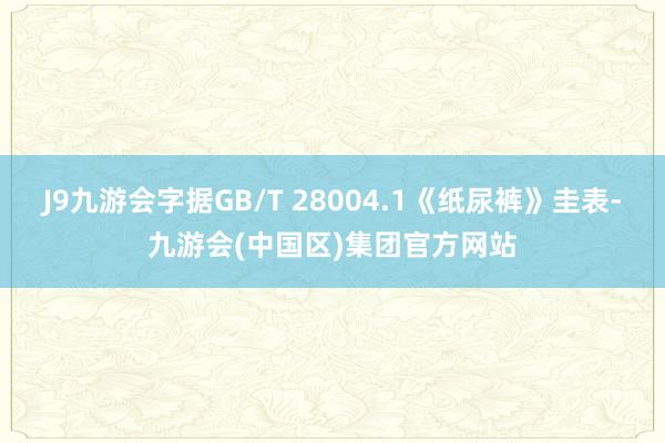 J9九游会字据GB/T 28004.1《纸尿裤》圭表-九游会(中国区)集团官方网站