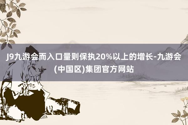 J9九游会而入口量则保执20%以上的增长-九游会(中国区)集团官方网站