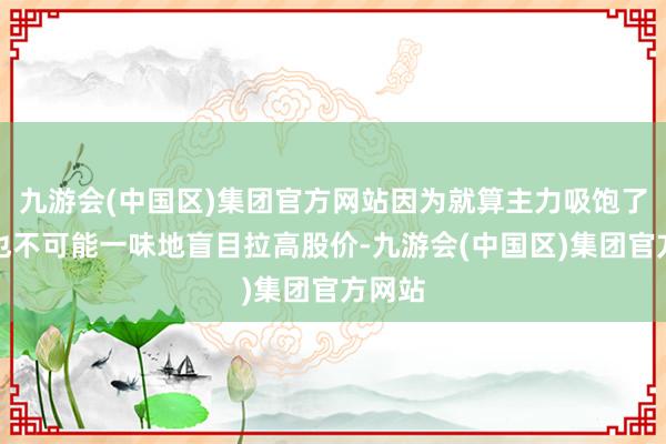 九游会(中国区)集团官方网站因为就算主力吸饱了筹码也不可能一味地盲目拉高股价-九游会(中国区)集团官方网站