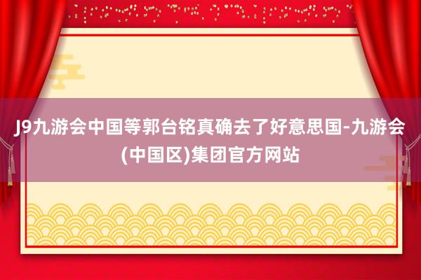 J9九游会中国等郭台铭真确去了好意思国-九游会(中国区)集团官方网站