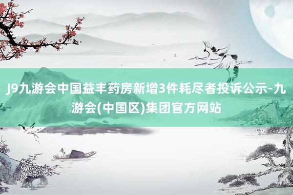 J9九游会中国益丰药房新增3件耗尽者投诉公示-九游会(中国区)集团官方网站