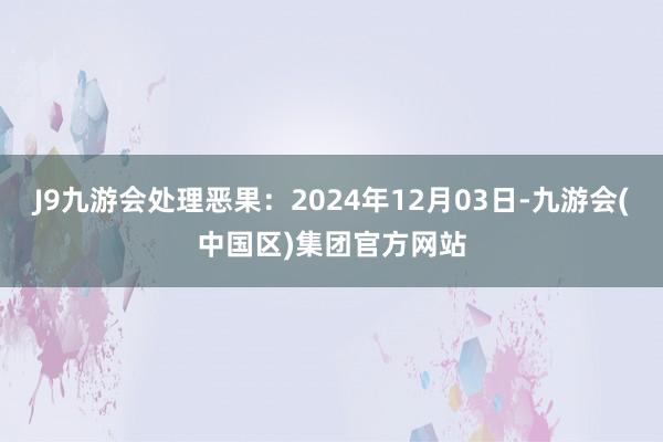 J9九游会处理恶果：2024年12月03日-九游会(中国区)集团官方网站