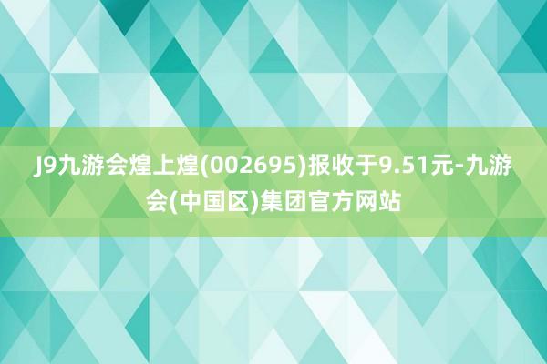 J9九游会煌上煌(002695)报收于9.51元-九游会(中国区)集团官方网站