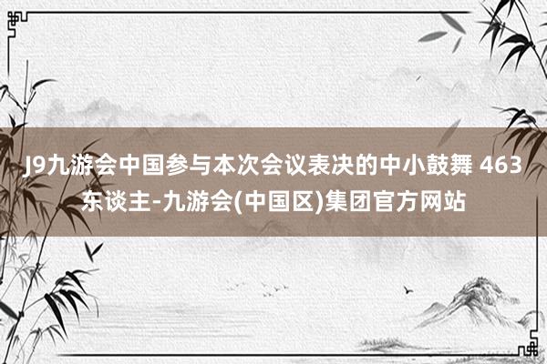 J9九游会中国参与本次会议表决的中小鼓舞 463东谈主-九游会(中国区)集团官方网站