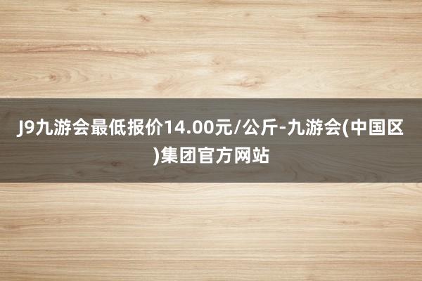 J9九游会最低报价14.00元/公斤-九游会(中国区)集团官方网站