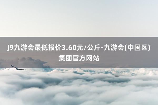 J9九游会最低报价3.60元/公斤-九游会(中国区)集团官方网站