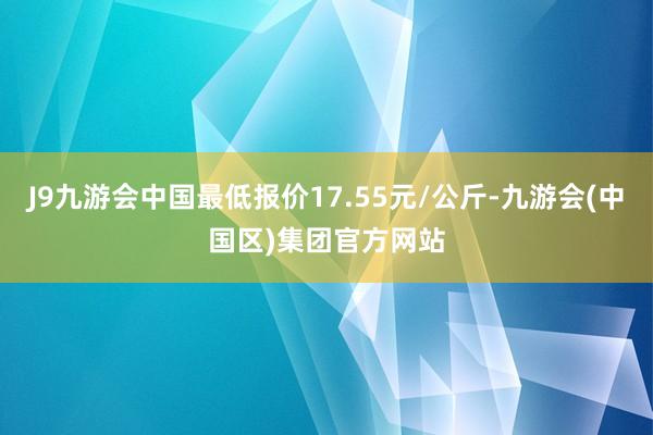 J9九游会中国最低报价17.55元/公斤-九游会(中国区)集团官方网站