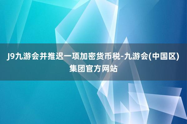 J9九游会并推迟一项加密货币税-九游会(中国区)集团官方网站