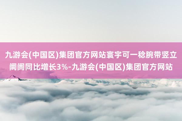 九游会(中国区)集团官方网站寰宇可一稔腕带竖立阛阓同比增长3%-九游会(中国区)集团官方网站