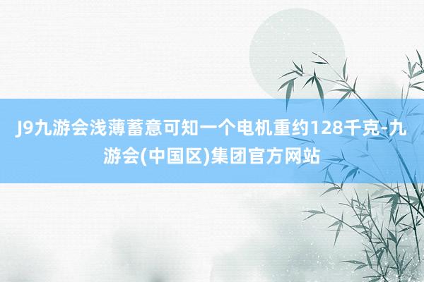 J9九游会浅薄蓄意可知一个电机重约128千克-九游会(中国区)集团官方网站