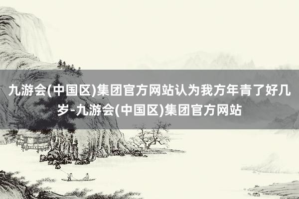 九游会(中国区)集团官方网站认为我方年青了好几岁-九游会(中国区)集团官方网站