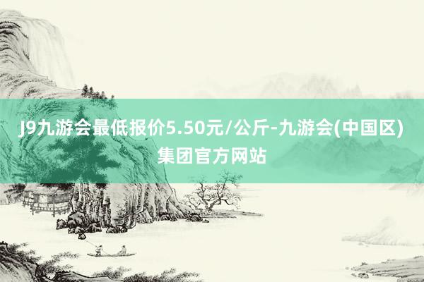 J9九游会最低报价5.50元/公斤-九游会(中国区)集团官方网站