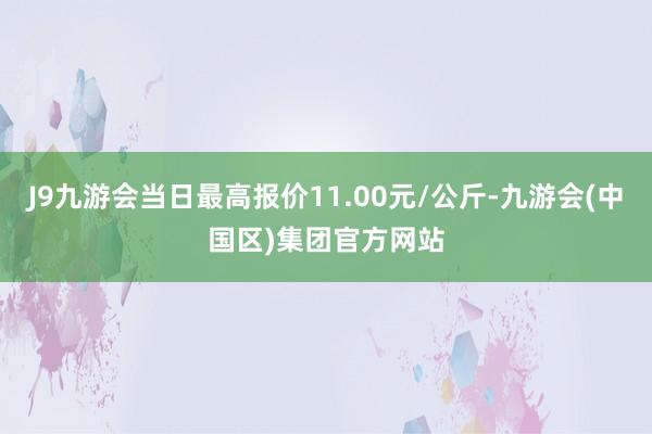 J9九游会当日最高报价11.00元/公斤-九游会(中国区)集团官方网站