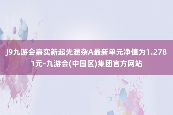 J9九游会嘉实新起先混杂A最新单元净值为1.2781元-九游会(中国区)集团官方网站